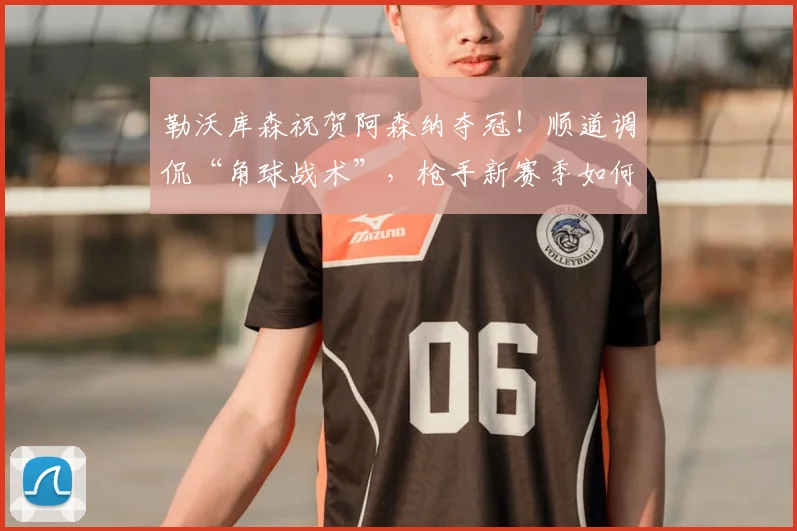 勒沃库森祝贺阿森纳夺冠！顺道调侃“角球战术”，枪手新赛季如何调整？