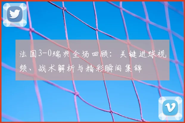 法国3-0瑞典全场回顾:关键进球视频、战术解析与精彩瞬间集锦