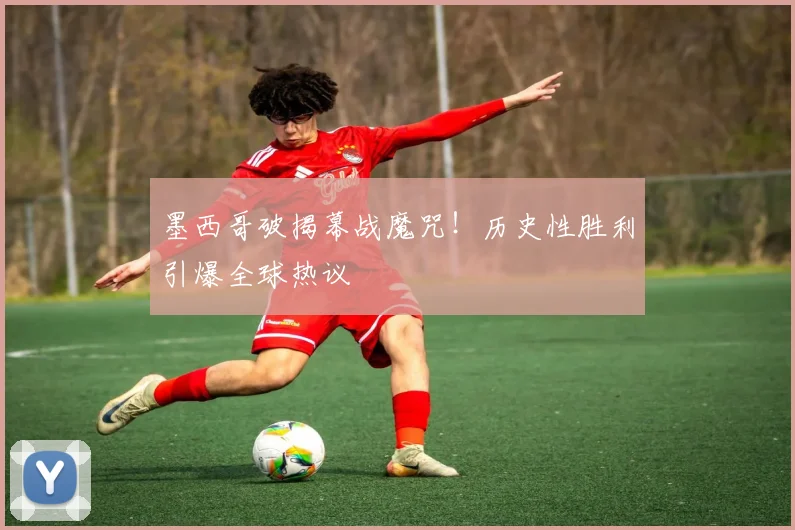 墨西哥破揭幕战魔咒！历史性胜利引爆全球热议