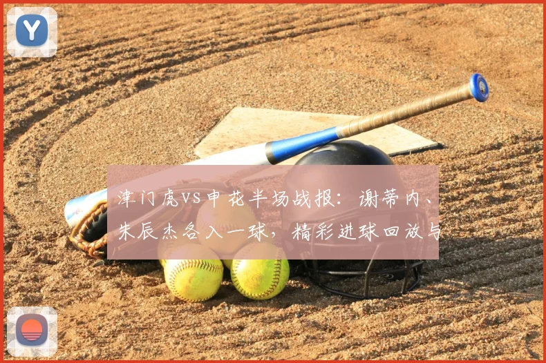 津门虎vs申花半场战报：谢蒂内、朱辰杰各入一球，精彩进球回放与积分影响分析