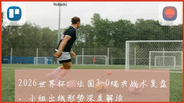 2026世界杯:法国3-0瑞典战术复盘,小组出线形势深度解读