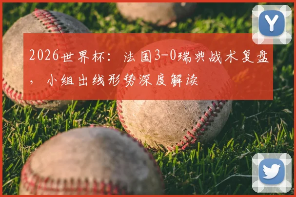 2026世界杯：法国3-0瑞典战术复盘，小组出线形势深度解读