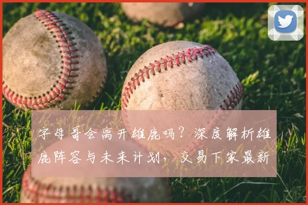 字母哥会离开雄鹿吗?深度解析雄鹿阵容与未来计划,交易下家最新预测