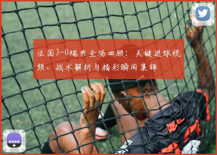 法国3-0瑞典全场回顾：关键进球视频、战术解析与精彩瞬间集锦