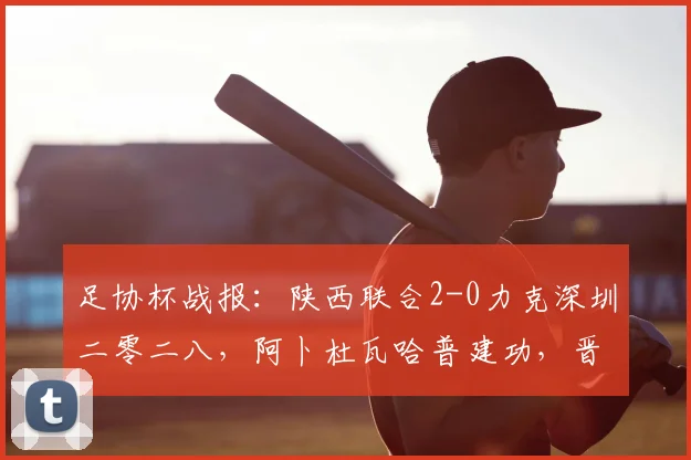 足协杯战报：陕西联合2-0力克深圳二零二八，阿卜杜瓦哈普建功，晋级形势分析