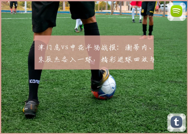 津门虎vs申花半场战报：谢蒂内、朱辰杰各入一球，精彩进球回放与积分影响分析