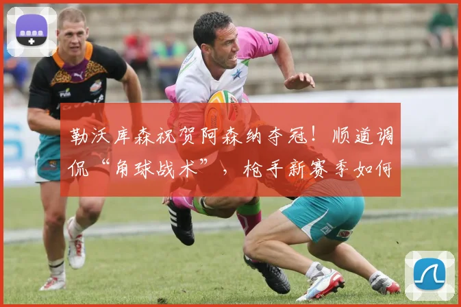 勒沃库森祝贺阿森纳夺冠!顺道调侃“角球战术”,枪手新赛季如何调整?