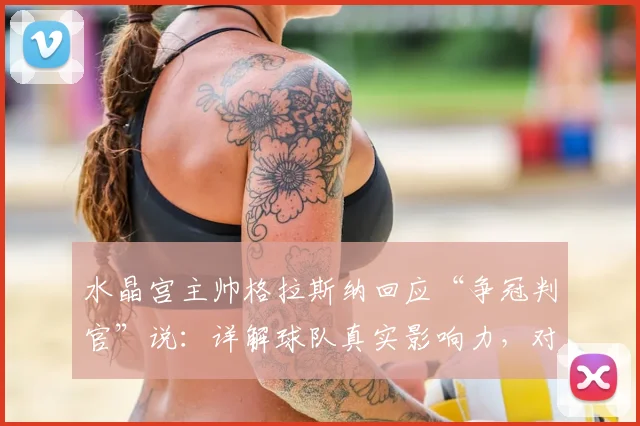 水晶宫主帅格拉斯纳回应“争冠判官”说：详解球队真实影响力，对比VAR作用