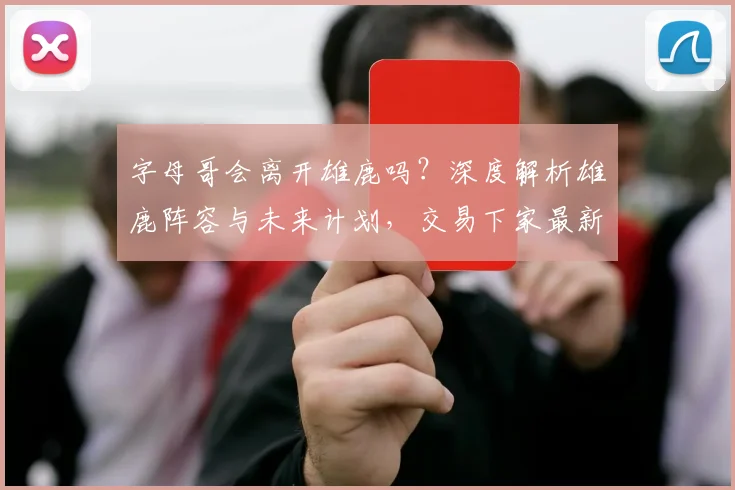 字母哥会离开雄鹿吗？深度解析雄鹿阵容与未来计划，交易下家最新预测