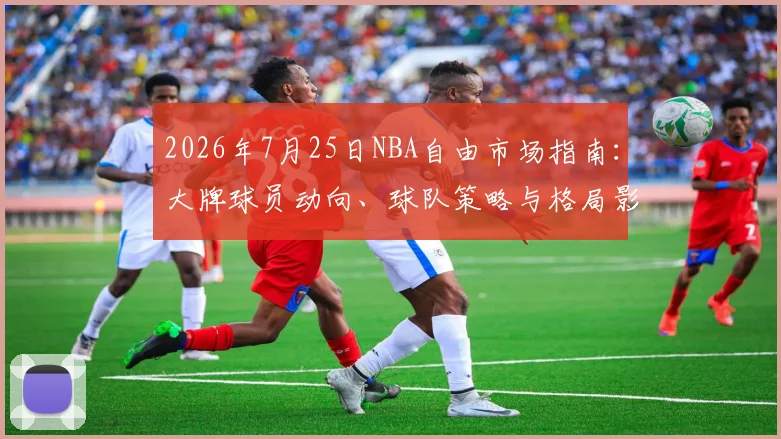 2026年7月25日NBA自由市场指南:大牌球员动向、球队策略与格局影响深度解析