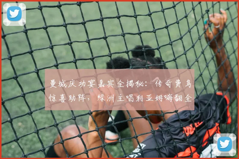 曼城庆功宴嘉宾全揭秘：传奇费鸟惊喜助阵，绿洲主唱利亚姆嗨翻全场