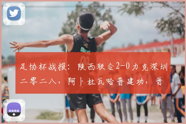 足协杯战报:陕西联合2-0力克深圳二零二八,阿卜杜瓦哈普建功,晋级形势分析