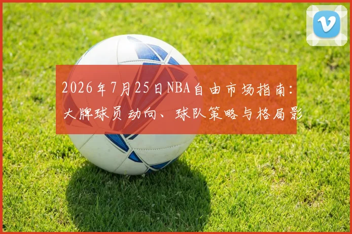 2026年7月25日NBA自由市场指南：大牌球员动向、球队策略与格局影响深度解析