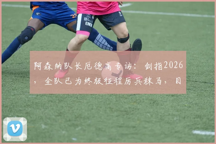 阿森纳队长厄德高专访:剑指2026,全队已为终极征程厉兵秣马,目标将冠军荣耀带回酋长球场
